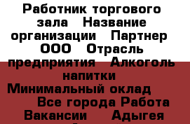 Работник торгового зала › Название организации ­ Партнер, ООО › Отрасль предприятия ­ Алкоголь, напитки › Минимальный оклад ­ 30 000 - Все города Работа » Вакансии   . Адыгея респ.,Адыгейск г.